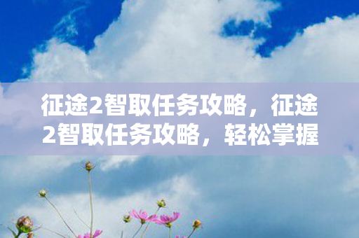 征途2智取任务攻略,征途2智取任务攻略,轻松掌握任务流程,智勇双全赢取丰厚奖励 征途2智取任务攻略,征途2智取任务攻略,轻松掌握任务流程,智勇双全赢取丰厚奖励