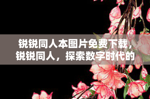 锐锐同人本图片免费下载,锐锐同人,探索数字时代的全新领域 锐锐同人本图片免费下载,锐锐同人,探索数字时代的全新领域