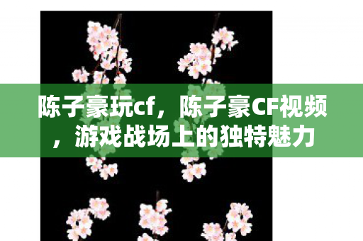陈子豪玩cf,陈子豪CF视频,游戏战场上的独特魅力 陈子豪玩cf,陈子豪CF视频,游戏战场上的独特魅力