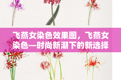 飞燕女染色效果图,飞燕女染色—时尚新潮下的新选择 飞燕女染色效果图,飞燕女染色—时尚新潮下的新选择