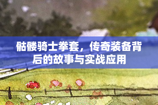 骷髅骑士拳套,传奇装备背后的故事与实战应用 骷髅骑士拳套,传奇装备背后的故事与实战应用