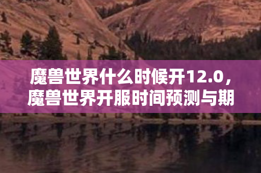 魔兽世界什么时候开12.0,魔兽世界开服时间预测与期待 魔兽世界什么时候开12.0,魔兽世界开服时间预测与期待