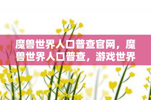 魔兽世界人口普查官网,魔兽世界人口普查,游戏世界的繁荣与变迁 魔兽世界人口普查官网,魔兽世界人口普查,游戏世界的繁荣与变迁