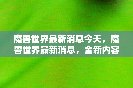 魔兽世界最新消息今天,魔兽世界最新消息,全新内容即将上线,带你领略未知世界的魅力! 魔兽世界最新消息今天,魔兽世界最新消息,全新内容即将上线,带你领略未知世界的魅力!