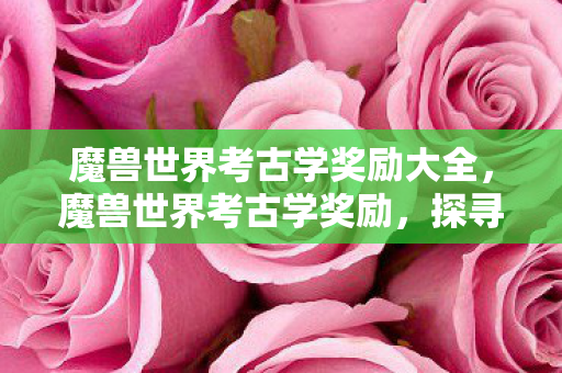 魔兽世界考古学奖励大全,魔兽世界考古学奖励,探寻古老秘密的丰厚回报 魔兽世界考古学奖励大全,魔兽世界考古学奖励,探寻古老秘密的丰厚回报