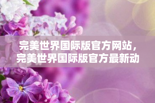 完美世界国际版官方网站，完美世界国际版官方最新动态