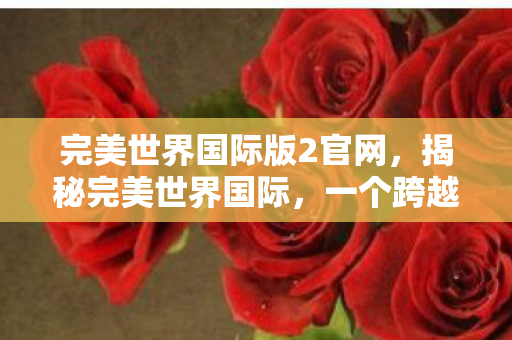 完美世界国际版2官网,揭秘完美世界国际,一个跨越次元的奇幻世界 完美世界国际版2官网,揭秘完美世界国际,一个跨越次元的奇幻世界