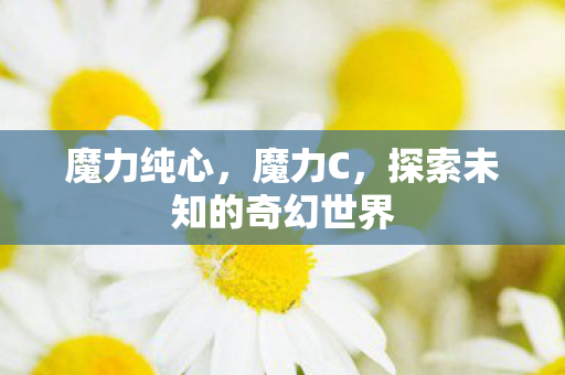 魔力纯心,魔力C,探索未知的奇幻世界 魔力纯心,魔力C,探索未知的奇幻世界