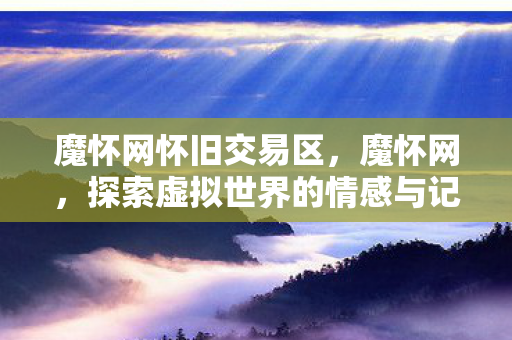 魔怀网怀旧交易区,魔怀网,探索虚拟世界的情感与记忆 魔怀网怀旧交易区,魔怀网,探索虚拟世界的情感与记忆