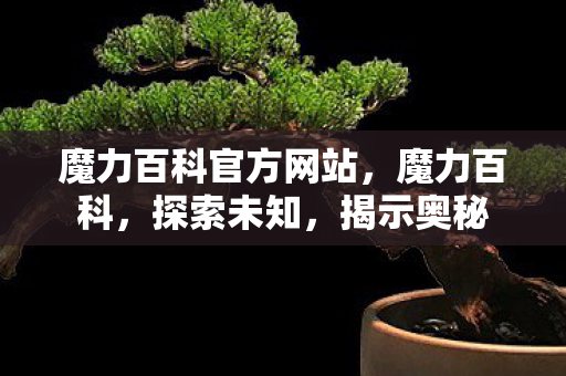 魔力百科官方网站,魔力百科,探索未知,揭示奥秘 魔力百科官方网站,魔力百科,探索未知,揭示奥秘