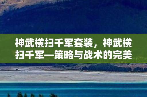 神武横扫千军套装,神武横扫千军—策略与战术的完美结合 神武横扫千军套装,神武横扫千军—策略与战术的完美结合