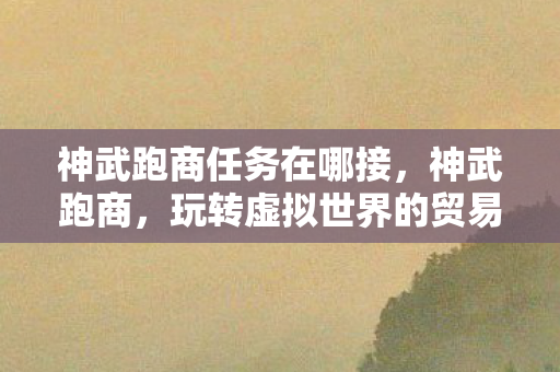神武跑商任务在哪接,神武跑商,玩转虚拟世界的贸易大亨 神武跑商任务在哪接,神武跑商,玩转虚拟世界的贸易大亨