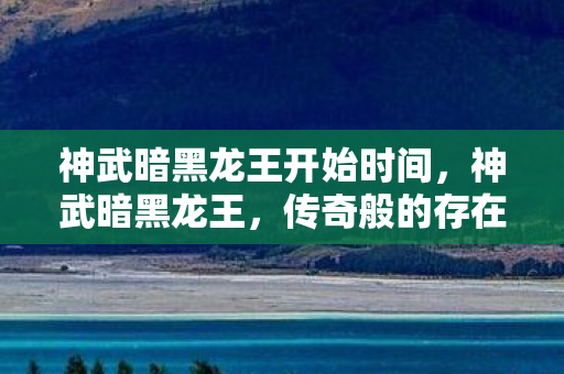 神武暗黑龙王开始时间,神武暗黑龙王,传奇般的存在与神秘力量 神武暗黑龙王开始时间,神武暗黑龙王,传奇般的存在与神秘力量