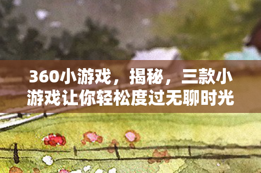 360小游戏,揭秘,三款小游戏让你轻松度过无聊时光 360小游戏,揭秘,三款小游戏让你轻松度过无聊时光