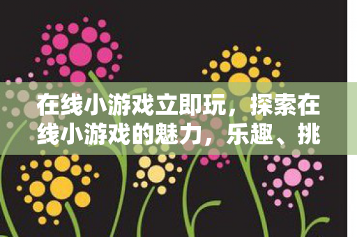 在线小游戏立即玩，探索在线小游戏的魅力，乐趣、挑战与未来趋势