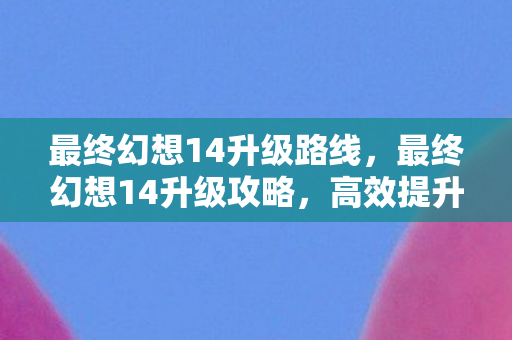 最终幻想14升级路线,最终幻想14升级攻略,高效提升等级的技巧与策略 最终幻想14升级路线,最终幻想14升级攻略,高效提升等级的技巧与策略