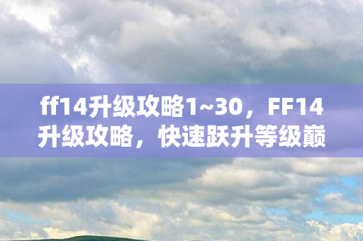 ff14升级攻略1~30,FF14升级攻略,快速跃升等级巅峰 ff14升级攻略1~30,FF14升级攻略,快速跃升等级巅峰