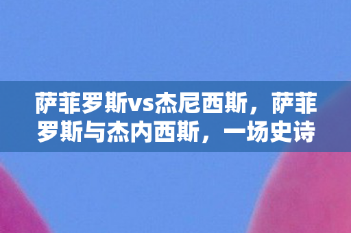 萨菲罗斯vs杰尼西斯,萨菲罗斯与杰内西斯,一场史诗般的对决 萨菲罗斯vs杰尼西斯,萨菲罗斯与杰内西斯,一场史诗般的对决