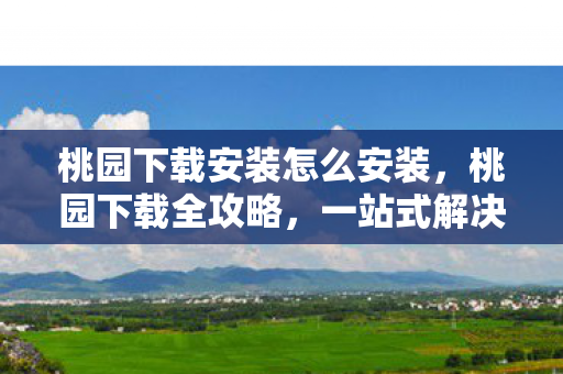 桃园下载安装怎么安装,桃园下载全攻略,一站式解决你的软件安装需求 桃园下载安装怎么安装,桃园下载全攻略,一站式解决你的软件安装需求