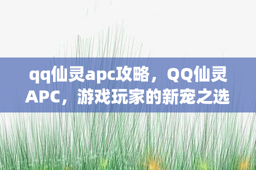 qq仙灵apc攻略,QQ仙灵APC,游戏玩家的新宠之选 qq仙灵apc攻略,QQ仙灵APC,游戏玩家的新宠之选