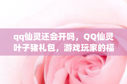 qq仙灵还会开吗,QQ仙灵叶子猪礼包,游戏玩家的福音 qq仙灵还会开吗,QQ仙灵叶子猪礼包,游戏玩家的福音