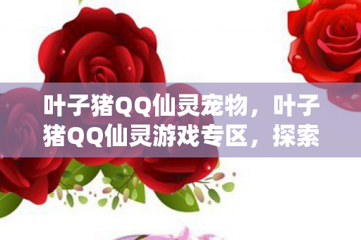 叶子猪QQ仙灵宠物,叶子猪QQ仙灵游戏专区,探索奇幻世界的无限魅力 叶子猪QQ仙灵宠物,叶子猪QQ仙灵游戏专区,探索奇幻世界的无限魅力