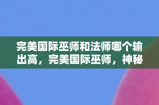 完美国际巫师和法师哪个输出高,完美国际巫师,神秘力量的探索者 完美国际巫师和法师哪个输出高,完美国际巫师,神秘力量的探索者