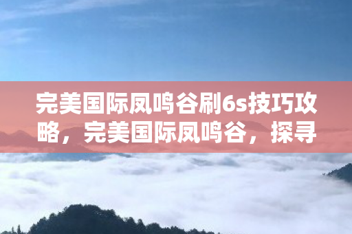 完美国际凤鸣谷刷6s技巧攻略,完美国际凤鸣谷,探寻神秘之地 完美国际凤鸣谷刷6s技巧攻略,完美国际凤鸣谷,探寻神秘之地