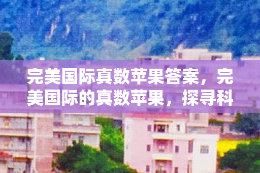 完美国际真数苹果答案,完美国际的真数苹果,探寻科技与自然的融合之美 完美国际真数苹果答案,完美国际的真数苹果,探寻科技与自然的融合之美
