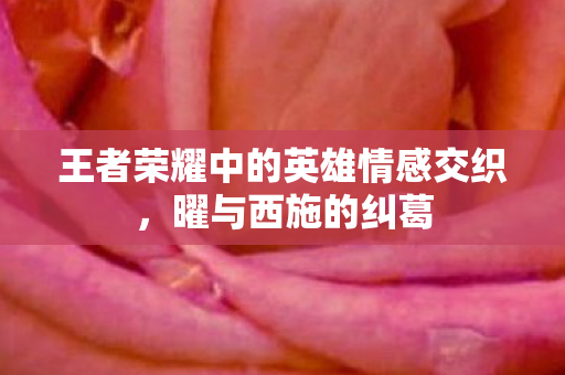 王者荣耀中的英雄情感交织,曜与西施的纠葛 王者荣耀中的英雄情感交织,曜与西施的纠葛