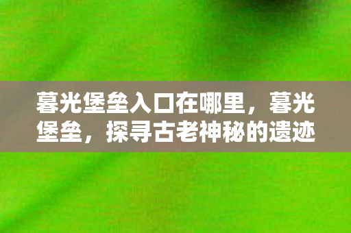 暮光堡垒入口在哪里,暮光堡垒,探寻古老神秘的遗迹 暮光堡垒入口在哪里,暮光堡垒,探寻古老神秘的遗迹