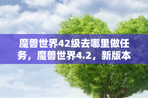 魔兽世界42级去哪里做任务,魔兽世界4.2,新版本带来的变革与挑战 魔兽世界42级去哪里做任务,魔兽世界4.2,新版本带来的变革与挑战