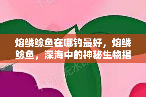 熔鳞鲶鱼在哪钓最好,熔鳞鲶鱼,深海中的神秘生物揭秘 熔鳞鲶鱼在哪钓最好,熔鳞鲶鱼,深海中的神秘生物揭秘