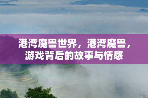 港湾魔兽世界,港湾魔兽,游戏背后的故事与情感 港湾魔兽世界,港湾魔兽,游戏背后的故事与情感