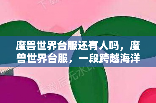魔兽世界台服还有人吗,魔兽世界台服,一段跨越海洋的游戏情缘 魔兽世界台服还有人吗,魔兽世界台服,一段跨越海洋的游戏情缘