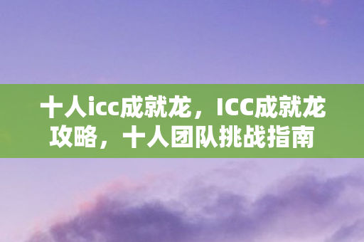 十人icc成就龙，ICC成就龙攻略，十人团队挑战指南