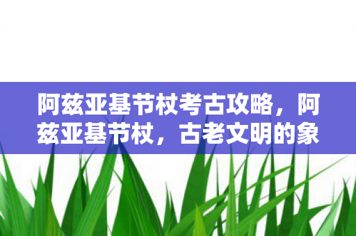 阿兹亚基节杖考古攻略，阿兹亚基节杖，古老文明的象征与传承