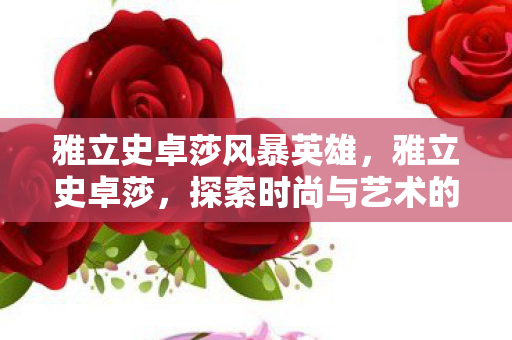 雅立史卓莎风暴英雄,雅立史卓莎,探索时尚与艺术的无限可能 雅立史卓莎风暴英雄,雅立史卓莎,探索时尚与艺术的无限可能