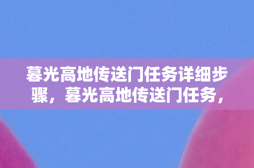 暮光高地传送门任务详细步骤,暮光高地传送门任务,探索未知世界的神秘之旅 暮光高地传送门任务详细步骤,暮光高地传送门任务,探索未知世界的神秘之旅