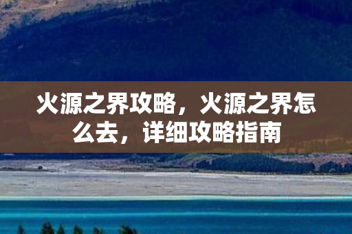 火源之界攻略,火源之界怎么去,详细攻略指南 火源之界攻略,火源之界怎么去,详细攻略指南