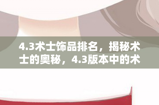 4.3术士饰品排名,揭秘术士的奥秘,4.3版本中的术士技能与玩法解析 4.3术士饰品排名,揭秘术士的奥秘,4.3版本中的术士技能与玩法解析