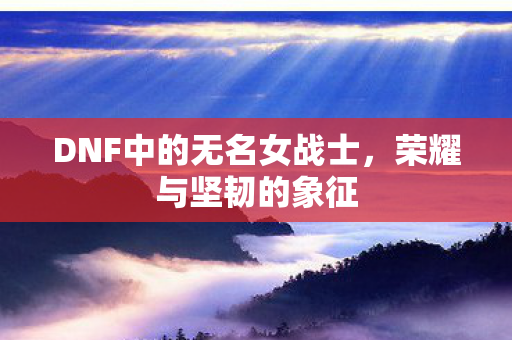 DNF中的无名女战士,荣耀与坚韧的象征 DNF中的无名女战士,荣耀与坚韧的象征