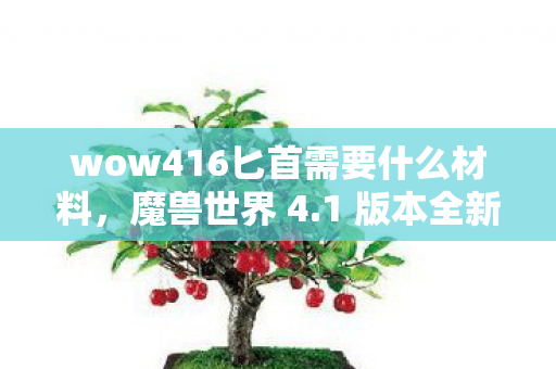 wow416匕首需要什么材料,魔兽世界 4.1 版本全新体验,游戏内容、改动亮点及玩家反馈一网打尽 wow416匕首需要什么材料,魔兽世界 4.1 版本全新体验,游戏内容、改动亮点及玩家反馈一网打尽