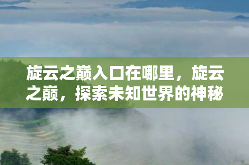 旋云之巅入口在哪里,旋云之巅,探索未知世界的神秘入口 旋云之巅入口在哪里,旋云之巅,探索未知世界的神秘入口