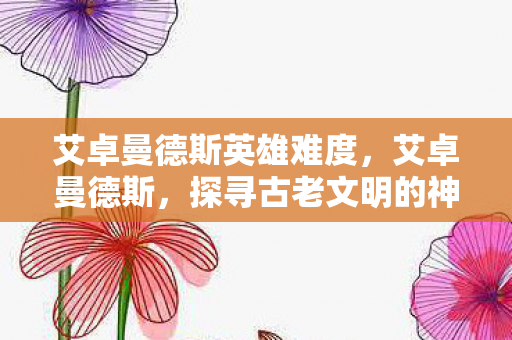 艾卓曼德斯英雄难度，艾卓曼德斯，探寻古老文明的神秘面纱