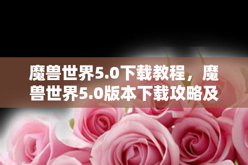 魔兽世界5.0下载教程,魔兽世界5.0版本下载攻略及体验分享 魔兽世界5.0下载教程,魔兽世界5.0版本下载攻略及体验分享