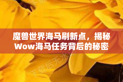 魔兽世界海马刷新点，揭秘Wow海马任务背后的秘密与挑战