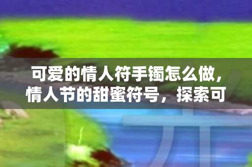 可爱的情人符手镯怎么做,情人节的甜蜜符号,探索可爱的情人符 可爱的情人符手镯怎么做,情人节的甜蜜符号,探索可爱的情人符