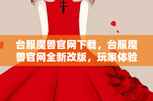 台服魔兽官网下载，台服魔兽官网全新改版，玩家体验再升级