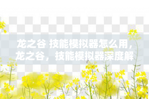 龙之谷 技能模拟器怎么用,龙之谷,技能模拟器深度解析 龙之谷 技能模拟器怎么用,龙之谷,技能模拟器深度解析
